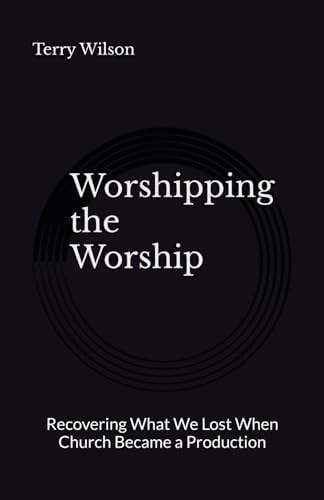 Worshipping the Worship: Recovering What We Lost When Church Became a Production by Terry Wilson II