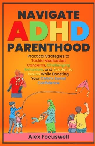 Navigate ADHD Parenthood: Practical Strategies to Tackle Medication Concerns, Challenging Behaviors, and Academic Issues While Boosting Your Child's Social Confidence by Alex Focuswell
