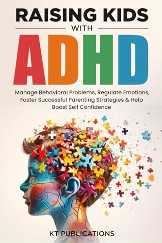 Raising Kids with ADHD: Manage Behavioral Problems, Regulate Emotions, Foster Successful Parenting Strategies & Help Boost Self Confidence by KT Publications