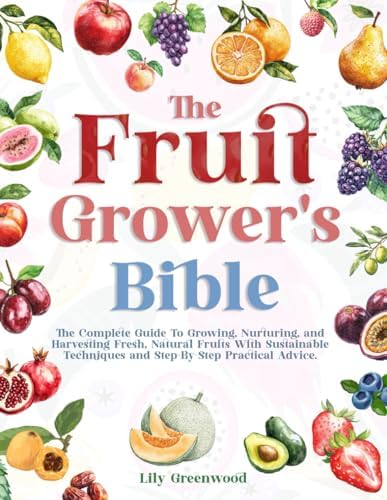 THE FRUIT GROWER’S BIBLE: The Complete Guide To Growing, Nurturing, and Harvesting Fresh, Natural Fruits With Sustainable Techniques and Step-By-Step Practical Advice by Lily Greenwood