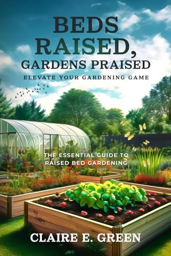 Beds Raised, Gardens Praised - Elevate your Gardening Game: The Essential Guide to Raised Bed Gardening by Claire E. Green