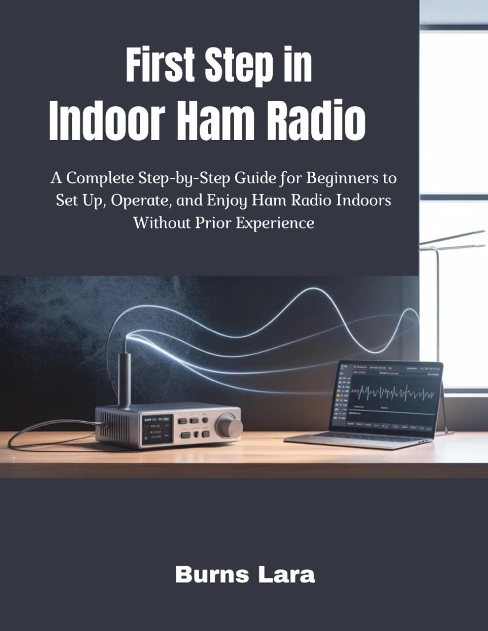 First Step in Indoor Ham Radio: A Complete Step-by-Step Guide for Beginners to Set Up, Operate, and Enjoy Ham Radio Indoors Without Prior Experience by Burns Lara