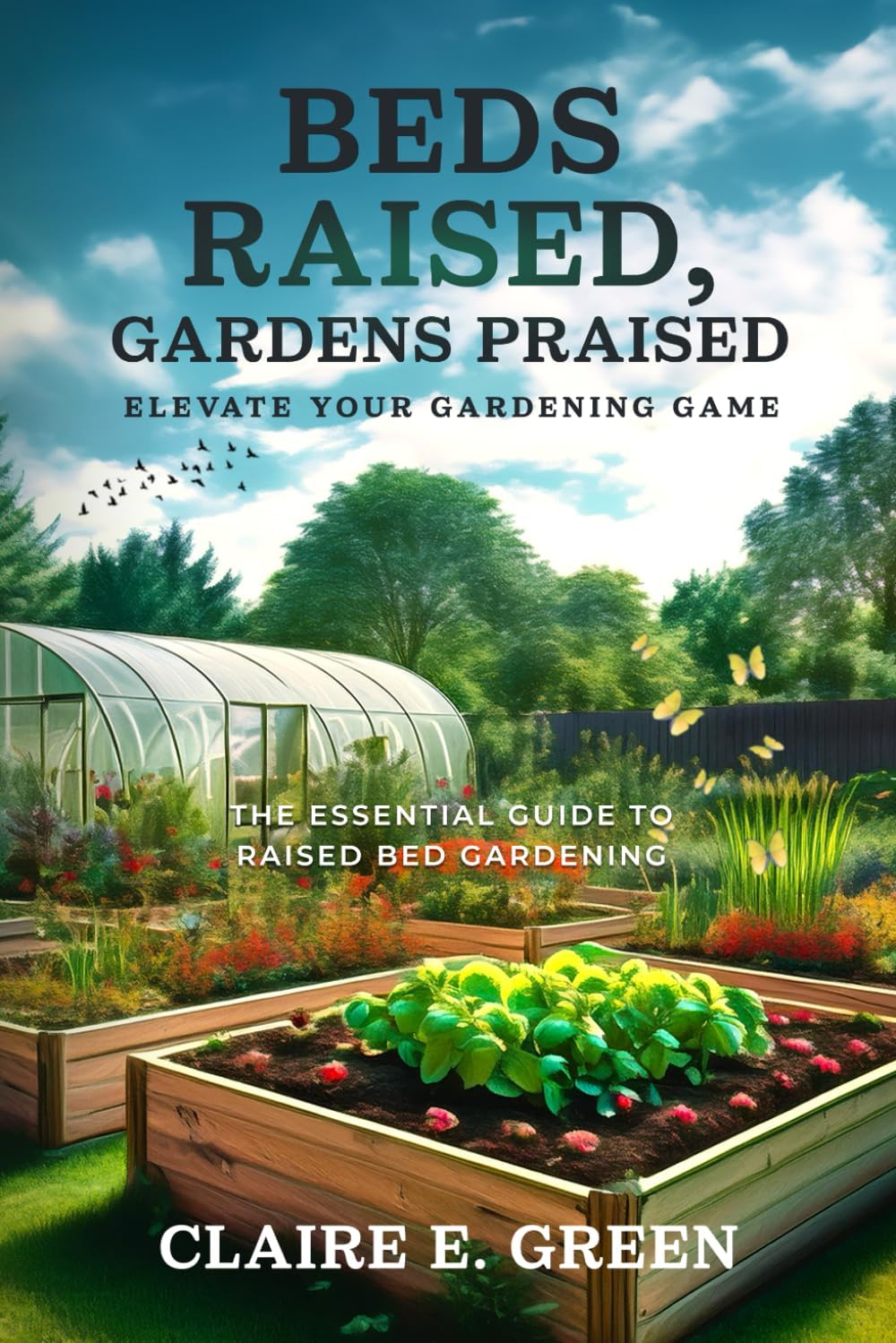 Beds Raised, Gardens Praised - Elevate your Gardening Game: The Essential Guide to Raised Bed Gardening by Claire E. Green