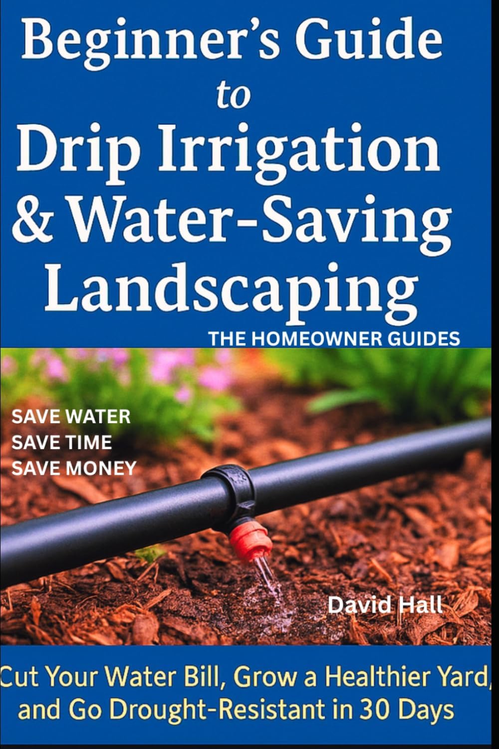 Beginner's Guide: How to Install Drip Irrigation & Water -Saving Landscaping: Cut Your Water Bill, Grow a Healthier Yard, and Go Drought-Resistant in 30 Days by David Hall
