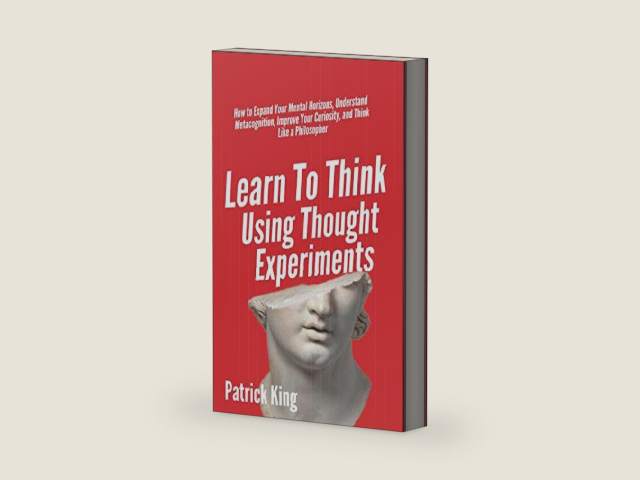 Learn To Think Using Thought Experiments: How to Expand Your Mental Horizons, Understand Metacognition, Improve Your Curiosity, and Think Like a Philosopher (Clear Thinking and Fast Action) by Patrick King